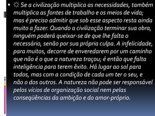 ☼Se a civilização multiplica as necessidades, também multiplica as fontes de trabalho e os meios de vida; mas é preciso admitir que sob esse aspecto resta ainda muito a fazer. Quando a civilização terminar sua obra, ninguém poderá queixar-se de que lhe falta o necessário, senão por sua própria culpa. A infelicidade, para muitos, decorre de enveredarem por um caminho que não é o que a natureza traçou; é então que falta inteligência para terem êxito. Há lugar ao sol para todos, mas com a condição de cada um ter o seu, e não o dos outros. A natureza não pode ser responsável pelos vícios de organização social nem pelas conseqüências da ambição e do amor-próprio. 