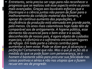 Entretanto, seria preciso ser cego para não reconhecer o progresso que se realizou sob esse aspecto entre os povos mais avançados. Graças aos louváveis esforços que a filantropia e a ciência juntas não param de fazer para o melhoramento da condição material dos homens, e apesar do contínuo aumento das populações, a insuficiência da produção está atenuada em grande parte, pelo menos. Os anos mais calamitosos hoje nada têm de comparável aos de antigamente. A higiene pública, esse elemento tão essencial para o bem-estar e a saúde, desconhecida de nossos pais, é agora objeto de cuidados especiais; o infortúnio e o sofrimento encontram lugares de refúgio. Em toda parte a ciência contribui para aumentar o bem-estar. Pode-se dizer que já alcançou a perfeição? Certamente que não. Mas o que já se fez dá a medida do que se pode fazer com perseverança, se o homem é bastante sábio para procurar sua felicidade nas coisas positivas e sérias e não nas utopias que o fazem recuar em vez de progredir. 