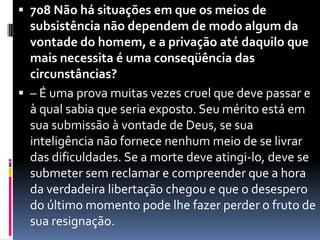 708 Não há situações em que os meios de subsistência não dependem de modo algum da vontade do homem, e a privação até daquilo que mais necessita é uma conseqüência das circunstâncias?– É uma prova muitas vezes cruel que deve passar e à qual sabia que seria exposto. Seu mérito está em sua submissão à vontade de Deus, se sua inteligência não fornece nenhum meio de se livrar das dificuldades. Se a morte deve atingi-lo, deve se submeter sem reclamar e compreender que a hora da verdadeira libertação chegou e que o desespero do último momento pode lhe fazer perder o fruto de sua resignação.