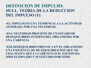 DEFINICION DE IMPULSO : HULL. TEORIA DE LA REDUCCION  DEL IMPULSO (1): EL IMPULSO ES UNA TENDENCIA A LA ACTIVIDAD GENERADA POR UNA NECESIDAD. ESA NECESIDAD PROVIENE DE UN ESTADO DE DESEQUILIBRIO INTERNO DEL ORGANISMO, POR UNA CARENCIA ESE DESEQUILIBRIO PROVOCA EN EL ORGANISMO UNA EXIGENCIA DE RE-EQUILIBRACION QUE NO CESA HASTA QUE LA CARENCIA O EL EXCESO HA SIDO ELIMINADO Y SUSTITUIDO POR OTRO  . 