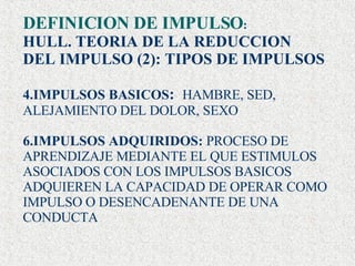 DEFINICION DE IMPULSO : HULL. TEORIA DE LA REDUCCION  DEL IMPULSO (2): TIPOS DE IMPULSOS IMPULSOS BASICOS :  HAMBRE, SED, ALEJAMIENTO DEL DOLOR, SEXO IMPULSOS ADQUIRIDOS:  PROCESO DE APRENDIZAJE MEDIANTE EL QUE ESTIMULOS ASOCIADOS CON LOS IMPULSOS BASICOS ADQUIEREN LA CAPACIDAD DE OPERAR COMO IMPULSO O DESENCADENANTE DE UNA CONDUCTA . 
