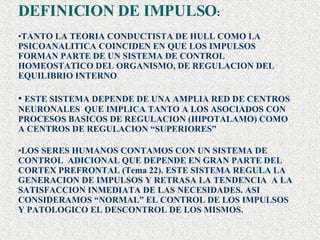 DEFINICION DE IMPULSO : TANTO LA TEORIA CONDUCTISTA DE HULL COMO LA PSICOANALITICA COINCIDEN EN QUE LOS IMPULSOS FORMAN PARTE DE UN SISTEMA DE CONTROL HOMEOSTATICO DEL ORGANISMO, DE REGULACION DEL EQUILIBRIO INTERNO  ESTE SISTEMA DEPENDE DE UNA AMPLIA RED DE CENTROS NEURONALES  QUE IMPLICA TANTO A LOS ASOCIADOS CON PROCESOS BASICOS DE REGULACION (HIPOTALAMO) COMO A CENTROS DE REGULACION “SUPERIORES” LOS SERES HUMANOS CONTAMOS CON UN SISTEMA DE CONTROL  ADICIONAL QUE DEPENDE EN GRAN PARTE DEL CORTEX PREFRONTAL (Tema 22). ESTE SISTEMA REGULA LA  GENERACION DE IMPULSOS Y RETRASA LA TENDENCIA  A LA SATISFACCION INMEDIATA DE LAS NECESIDADES. ASI CONSIDERAMOS “NORMAL” EL CONTROL DE LOS IMPULSOS Y PATOLOGICO EL DESCONTROL DE LOS MISMOS. 