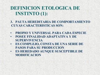 DEFINICION ETOLOGICA DE INSTINTO (1): PAUTA HEREDITARIA DE COMPORTAMIENTO  CUYAS CARACTERISTICAS SON: PROPIO Y UNIVERSAL PARA CADA ESPECIE POSEE FINALIDAD ADAPTATIVA Y DE SUPERVIVENCIA ES COMPLEJO, CONSTA DE UNA SERIE DE PASOS PARA SU PRODUCCION ES HEREDADO AUNQUE SUSCEPTIBLE DE  MODIFICACION 