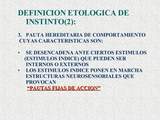 DEFINICION ETOLOGICA DE INSTINTO(2): PAUTA HEREDITARIA DE COMPORTAMIENTO  CUYAS CARACTERISTICAS SON: SE DESENCADENA ANTE CIERTOS ESTIMULOS  (ESTIMULOS INDICE) QUE PUEDEN SER INTERNOS O EXTERNOS LOS ESTIMULOS INDICE PONEN EN MARCHA  ESTRUCTURAS NEUROSENSORIALES QUE PROVOCAN “ PAUTAS FIJAS DE ACCION” 