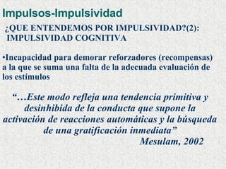 Impulsos-Impulsividad ¿QUE ENTENDEMOS POR IMPULSIVIDAD?(2): IMPULSIVIDAD COGNITIVA Incapacidad para demorar reforzadores (recompensas) a la que se suma una falta de la adecuada evaluación de los estímulos  “… Este modo refleja una tendencia primitiva y desinhibida de la conducta que supone la activación de reacciones automáticas y la búsqueda de una gratificación inmediata” Mesulam, 2002 
