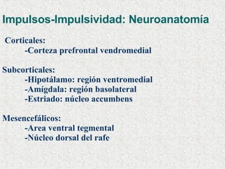 Impulsos-Impulsividad: Neuroanatomía Corticales: -Corteza prefrontal vendromedial Subcorticales: -Hipotálamo: región ventromedial - Amígdala: región basolateral -Estriado: núcleo accumbens Mesencefálicos: -Area ventral tegmental -Núcleo dorsal del rafe 