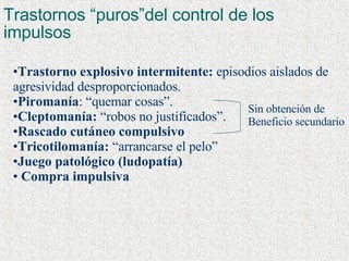 Trastornos “puros”del control de los impulsos  Trastorno explosivo intermitente:  episodios aislados de agresividad desproporcionados. Piromanía : “quemar cosas”. Cleptomanía:  “robos no justificados”. Rascado cutáneo compulsivo Tricotilomanía:  “arrancarse el pelo” Juego patológico (ludopatía) Compra impulsiva Sin obtención de Beneficio secundario 