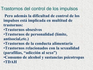 Trastornos del control de los impulsos Pero además la dificultad de control de los impulsos está implicada en multitud de trastornos:  Trastornos obsesivos Trastornos de personalidad (límite, antisocial,etc.) Trastornos de la conducta alimentaria Trastornos relacionados con la sexualidad (parafilias, “adicción al sexo”) Consumo de alcohol y sustancias psicotropas TDAH 