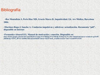 Bibliografía  -Ros Montalbán S, Peris Díaz MD, Gracia Marco R. Impulsividad. Ed. Ars Médica, Barcelona 2004. -Martínez-Raga J, Sancho A. Conductas impulsivas y adictivas: actualización. Documento “pdf”, disponible en internet -Fernandez-Abascal EG. Manual de motivación y emoción. Disponible en: http://books.google.es/books?id=semZt5EdwUC&pg=PA170&lpg=PA170&dq=Etolog%C3%ADa+Instintos&source=web&ots=gzSw9FjH6d&sig=wh7O_JlFTovAKBKZ2hLzQ2asstI&hl=es&sa=X&oi=book_result&resnum=7&ct=result#PPA9,M1 