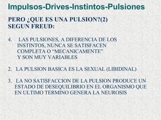 Impulsos-Drives-Instintos-Pulsiones PERO ¿QUE ES UNA PULSION?(2) SEGUN FREUD: LAS PULSIONES, A DIFERENCIA DE LOS  INSTINTOS, NUNCA SE SATISFACEN  COMPLETA O “MECANICAMENTE” Y SON MUY VARIABLES 2.  LA PULSION BASICA ES LA SEXUAL (LIBIDINAL) 3.  LA NO SATISFACCION DE LA PULSION PRODUCE UN ESTADO DE DESEQUILIBRIO EN EL ORGANISMO QUE EN ULTIMO TERMINO GENERA LA NEUROSIS   