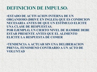 DEFINICION DE IMPULSO : ESTADO DE ACTIVACION INTERNA DE UN ORGANISMO (DRIVE EN INGLES) QUE ES CONDICION NECESARIA ANTES DE QUE UN ESTÍMULO ELICITE UNA CLASE DE RESPUESTAS. POR EJEMPLO, UN CIERTO NIVEL DE HAMBRE DEBE ESTAR PRESENTE ANTES QUE EL ALIMENTO ELICITE LA RESPUESTA DE COMER TENDENCIA A ACTUAR SIN UNA DELIBERACION PREVIA. FENOMENO CONTRARIO A UN ACTO DE VOLUNTAD 
