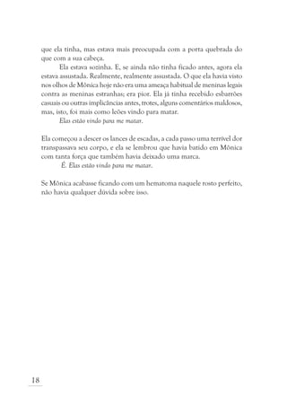 que ela tinha, mas estava mais preocupada com a porta quebrada do
     que com a sua cabeça.
            Ela estava sozinha. E, se ainda não tinha ficado antes, agora ela
     estava assustada. Realmente, realmente assustada. O que ela havia visto
     nos olhos de Mônica hoje não era uma ameaça habitual de meninas legais
     contra as meninas estranhas; era pior. Ela já tinha recebido esbarrões
     casuais ou outras implicâncias antes, trotes, alguns comentários maldosos,
     mas, isto, foi mais como leões vindo para matar.
            Elas estão vindo para me matar.

     Ela começou a descer os lances de escadas, a cada passo uma terrível dor
     transpassava seu corpo, e ela se lembrou que havia batido em Mônica
     com tanta força que também havia deixado uma marca.
            É. Elas estão vindo para me matar.

     Se Mônica acabasse ficando com um hematoma naquele rosto perfeito,
     não havia qualquer dúvida sobre isso.




18
 