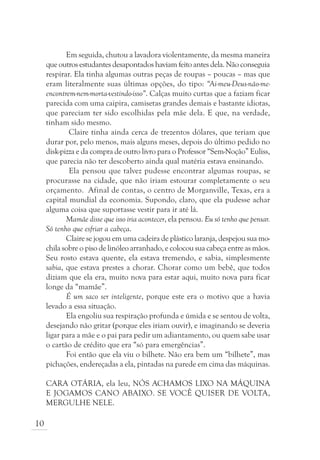 Em seguida, chutou a lavadora violentamente, da mesma maneira
     que outros estudantes desapontados haviam feito antes dela. Não conseguia
     respirar. Ela tinha algumas outras peças de roupas – poucas – mas que
     eram literalmente suas últimas opções, do tipo: “Ai-meu-Deus-não-me-
     encontrem-nem-morta-vestindo-isso”. Calças muito curtas que a faziam ficar
     parecida com uma caipira, camisetas grandes demais e bastante idiotas,
     que pareciam ter sido escolhidas pela mãe dela. E que, na verdade,
     tinham sido mesmo.
             Claire tinha ainda cerca de trezentos dólares, que teriam que
     durar por, pelo menos, mais alguns meses, depois do último pedido no
     disk-pizza e da compra de outro livro para o Professor “Sem-Noção” Euliss,
     que parecia não ter descoberto ainda qual matéria estava ensinando.
             Ela pensou que talvez pudesse encontrar algumas roupas, se
     procurasse na cidade, que não iriam estourar completamente o seu
     orçamento. Afinal de contas, o centro de Morganville, Texas, era a
     capital mundial da economia. Supondo, claro, que ela pudesse achar
     alguma coisa que suportasse vestir para ir até lá.
            Mamãe disse que isso iria acontecer, ela pensou. Eu só tenho que pensar.
     Só tenho que esfriar a cabeça.
            Claire se jogou em uma cadeira de plástico laranja, despejou sua mo-
     chila sobre o piso de linóleo arranhado, e colocou sua cabeça entre as mãos.
     Seu rosto estava quente, ela estava tremendo, e sabia, simplesmente
     sabia, que estava prestes a chorar. Chorar como um bebê, que todos
     diziam que ela era, muito nova para estar aqui, muito nova para ficar
     longe da “mamãe”.
            É um saco ser inteligente, porque este era o motivo que a havia
     levado a essa situação.
            Ela engoliu sua respiração profunda e úmida e se sentou de volta,
     desejando não gritar (porque eles iriam ouvir), e imaginando se deveria
     ligar para a mãe e o pai para pedir um adiantamento, ou quem sabe usar
     o cartão de crédito que era “só para emergências”.
            Foi então que ela viu o bilhete. Não era bem um “bilhete”, mas
     pichações, endereçadas a ela, pintadas na parede em cima das máquinas.

     CARA OTÁRIA, ela leu, NÓS ACHAMOS LIXO NA MÁQUINA
     E JOGAMOS CANO ABAIXO. SE VOCÊ QUISER DE VOLTA,
     MERGULHE NELE.

10
 
