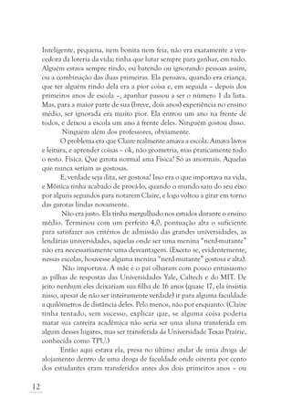 Inteligente, pequena, nem bonita nem feia, não era exatamente a ven-
     cedora da loteria da vida; tinha que lutar sempre para ganhar, em tudo.
     Alguém estava sempre rindo, ou batendo ou ignorando pessoas assim,
     ou a combinação das duas primeiras. Ela pensava, quando era criança,
     que ter alguém rindo dela era a pior coisa e, em seguida – depois dos
     primeiros anos de escola –, apanhar passou a ser o número 1 da lista.
     Mas, para a maior parte de sua (breve, dois anos) experiência no ensino
     médio, ser ignorada era muito pior. Ela entrou um ano na frente de
     todos, e deixou a escola um ano à frente deles. Ninguém gostou disso.
             Ninguém além dos professores, obviamente.
            O problema era que Claire realmente amava a escola. Amava livros
     e leitura, e aprender coisas – ok, não geometria, mas praticamente todo
     o resto. Física. Que garota normal ama Física? Só as anormais. Aquelas
     que nunca seriam as gostosas.
            E, verdade seja dita, ser gostosa? Isso era o que importava na vida,
     e Mônica tinha acabado de prová-lo, quando o mundo saiu do seu eixo
     por alguns segundos para notarem Claire, e logo voltou a girar em torno
     das garotas lindas novamente.
             Não era justo. Ela tinha mergulhado nos estudos durante o ensino
     médio. Terminou com um perfeito 4,0, pontuação alta o suficiente
     para satisfazer aos critérios de admissão das grandes universidades, as
     lendárias universidades, aquelas onde ser uma menina “nerd-mutante”
     não era necessariamente uma desvantagem. (Exceto se, evidentemente,
     nessas escolas, houvesse alguma menina “nerd-mutante” gostosa e alta).
             Não importava. A mãe e o pai olharam com pouco entusiasmo
     as pilhas de respostas das Universidades Yale, Caltech e do MIT. De
     jeito nenhum eles deixariam sua filha de 16 anos (quase 17, ela insistia
     nisso, apesar de não ser inteiramente verdade) ir para alguma faculdade
     a quilômetros de distância deles. Pelo menos, não por enquanto. (Claire
     tinha tentado, sem sucesso, explicar que, se alguma coisa poderia
     matar sua carreira acadêmica não seria ser uma aluna transferida em
     algum desses lugares, mas ser transferida da Universidade Texas Prairie,
     conhecida como TPU.)
            Então aqui estava ela, presa no último andar de uma droga de
     alojamento dentro de uma droga de faculdade onde oitenta por cento
     dos estudantes eram transferidos antes dos dois primeiros anos – ou

12
 