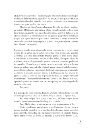 abandonavam os estudos – e as moniquetes estavam roubando suas roupas
molhadas da lavanderia e jogando-as no lixo, tudo isso porque Mônica
não sabia nada sobre uma das duas guerras mundiais, suficientemente
importante para ganhar este nome.
       Mas isso não é justo! Algo nela uivava. Eu tinha um plano! Um plano
de verdade! Mônica dormia tarde, e Claire tinha levantado cedo só para
lavar roupa enquanto os alunos festeiros ainda estavam bêbados e os
alunos estudiosos já estavam nas aulas. Ela pensou que poderia deixar suas
roupas por alguns minutos para tomar um banho – outra experiência
assustadora – e nunca sequer passou por sua cabeça que alguém pudesse
fazer algo tão baixo assim.

Enquanto engolia seus soluços, ela notou – novamente – como estava
quieto lá em cima. Assustador e deserto, com metade das garotas
dormindo e a outra metade fora. Mesmo quando o local estava cheio
e barulhento, o alojamento era assustador. Velho, decrépito, cheio de
sombras, cantos e lugares onde garotas com más intenções poderiam
se esconder. Na verdade, era assim em toda a cidade. Morganville era
pequena, velha e empoeirada, cheia de pequenas curiosidades assusta-
doras. Como o fato de os postes de luz funcionarem apenas em metade
do tempo e, quando estavam acesos, a distância entre eles era muito
grande. Como o jeito em que as pessoas nas lojas do campus pareciam
muito felizes. Desesperadamente felizes. Como o fato de toda a cidade,
apesar da poeira, ser limpa – sem lixo, sem pichações, ninguém pedindo
esmolas pelas ruas.
      Estranho.

Ela quase podia ouvir sua mãe dizendo, Querida, é apenas porque você está
em um lugar diferente. Tudo vai melhorar. Você só tem que se esforçar mais.
       Sua mãe sempre dizia coisas como essa, e Claire sempre tinha
tentado esconder como era difícil seguir o conselho.
       Bem. Nada a fazer a não ser tentar pegar suas coisas de volta.
       Claire engoliu em seco algumas vezes, limpou os olhos e pegou a
pesada mochila, jogando-a em seu ombro. Ela olhou por alguns segundos
para a calcinha molhada e o pé de meia que estavam em sua mão direita,
então abriu o bolso da frente da mochila e jogou tudo dentro. Cara,

                                                                              13
 