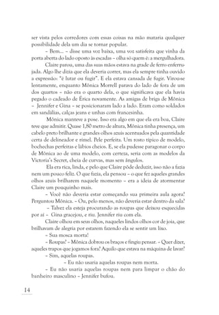 ser vista pelos corredores com essas coisas na mão mataria qualquer
     possibilidade dela um dia se tornar popular.
            – Bem... – disse uma voz baixa, uma voz satisfeita que vinha da
     porta aberta do lado oposto às escadas – olha só quem é: a mergulhadora.
            Claire parou, uma das suas mãos estava na grade de ferro enferru-
     jada. Algo lhe dizia que ela deveria correr, mas ela sempre tinha ouvido
     a expressão: “é lutar ou fugir”. E ela estava cansada de fugir. Virou-se
     lentamente, enquanto Mônica Morrell parava do lado de fora de um
     dos quartos – não era o quarto dela, o que significava que ela havia
     pegado o cadeado de Érica novamente. As amigas de briga de Mônica
     – Jennifer e Gina – se posicionaram lado a lado. Eram como soldados
     em sandálias, calças jeans e unhas com francesinha.
             Mônica manteve a pose. Isso era algo em que ela era boa, Claire
     teve que admitir. Quase 1,80 metro de altura, Mônica tinha presença, um
     cabelo preto brilhante e grandes olhos azuis acentuados pela quantidade
     certa de delineador e rímel. Pele perfeita. Um rosto típico de modelo,
     bochechas perfeitas e lábios cheios. E, se ela pudesse paragonar o corpo
     de Mônica ao de uma modelo, com certeza, seria com as modelos da
     Victoria’s Secret, cheia de curvas, mas sem ângulos.
             Ela era rica, linda, e pelo que Claire pôde deduzir, isso não a fazia
     nem um pouco feliz. O que fazia, ela pensou – o que fez aqueles grandes
     olhos azuis brilharem naquele momento – era a ideia de atormentar
     Claire um pouquinho mais.
            – Você não deveria estar começando sua primeira aula agora?
     Perguntou Mônica. – Ou, pelo menos, não deveria estar dentro da sala?
             – Talvez ela esteja procurando as roupas que deixou esquecidas
     por aí – Gina gracejou, e riu. Jennifer riu com ela.
            Claire olhou em seus olhos, naqueles lindos olhos cor de joia, que
     brilhavam de alegria por estarem fazendo ela se sentir um lixo.
            – Sua mosca morta!
            – Roupas? – Mônica dobrou os braços e fingiu pensar. – Quer dizer,
     aqueles trapos que jogamos fora? Aquilo que estava na máquina de lavar?
            – Sim, aquelas roupas.
                      – Eu não usaria aquelas roupas nem morta.
            – Eu não usaria aquelas roupas nem para limpar o chão do
     banheiro masculino – Jennifer bufou.

14
 