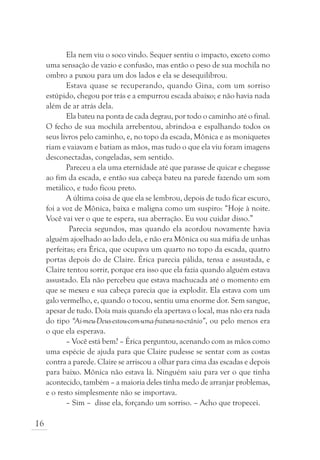 Ela nem viu o soco vindo. Sequer sentiu o impacto, exceto como
     uma sensação de vazio e confusão, mas então o peso de sua mochila no
     ombro a puxou para um dos lados e ela se desequilibrou.
            Estava quase se recuperando, quando Gina, com um sorriso
     estúpido, chegou por trás e a empurrou escada abaixo; e não havia nada
     além de ar atrás dela.
            Ela bateu na ponta de cada degrau, por todo o caminho até o final.
     O fecho de sua mochila arrebentou, abrindo-a e espalhando todos os
     seus livros pelo caminho, e, no topo da escada, Mônica e as moniquetes
     riam e vaiavam e batiam as mãos, mas tudo o que ela viu foram imagens
     desconectadas, congeladas, sem sentido.
            Pareceu a ela uma eternidade até que parasse de quicar e chegasse
     ao fim da escada, e então sua cabeça bateu na parede fazendo um som
     metálico, e tudo ficou preto.
            A última coisa de que ela se lembrou, depois de tudo ficar escuro,
     foi a voz de Mônica, baixa e maligna como um suspiro: “Hoje à noite.
     Você vai ver o que te espera, sua aberração. Eu vou cuidar disso.”
             Parecia segundos, mas quando ela acordou novamente havia
     alguém ajoelhado ao lado dela, e não era Mônica ou sua máfia de unhas
     perfeitas; era Érica, que ocupava um quarto no topo da escada, quatro
     portas depois do de Claire. Érica parecia pálida, tensa e assustada, e
     Claire tentou sorrir, porque era isso que ela fazia quando alguém estava
     assustado. Ela não percebeu que estava machucada até o momento em
     que se mexeu e sua cabeça parecia que ia explodir. Ela estava com um
     galo vermelho, e, quando o tocou, sentiu uma enorme dor. Sem sangue,
     apesar de tudo. Doía mais quando ela apertava o local, mas não era nada
     do tipo “Ai-meu-Deus-estou-com-uma-fratura-no-crânio”, ou pelo menos era
     o que ela esperava.
            – Você está bem? – Érica perguntou, acenando com as mãos como
     uma espécie de ajuda para que Claire pudesse se sentar com as costas
     contra a parede. Claire se arriscou a olhar para cima das escadas e depois
     para baixo. Mônica não estava lá. Ninguém saiu para ver o que tinha
     acontecido, também – a maioria deles tinha medo de arranjar problemas,
     e o resto simplesmente não se importava.
            – Sim – disse ela, forçando um sorriso. – Acho que tropecei.

16
 