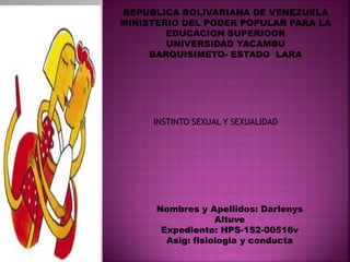 REPUBLICA BOLIVARIANA DE VENEZUELA
MINISTERIO DEL PODER POPULAR PARA LA
EDUCACION SUPERIOOR
UNIVERSIDAD YACAMBU
BARQUISIMETO- ESTADO LARA
Nombres y Apellidos: Darlenys
Altuve
Expediente: HPS-152-00516v
Asig: fisiologia y conducta
INSTINTO SEXUAL Y SEXUALIDAD
 