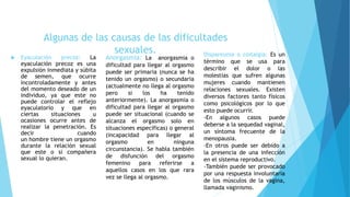  Eyaculación precoz: La
eyaculación precoz es una
expulsión inmediata y súbita
de semen, que ocurre
incontroladamente y antes
del momento deseado de un
individuo, ya que este no
puede controlar el reflejo
eyaculatorio y que en
ciertas situaciones u
ocasiones ocurre antes de
realizar la penetración. Es
decir cuando
un hombre tiene un orgasmo
durante la relación sexual
que este o si compañera
sexual lo quieran.
Algunas de las causas de las dificultades
sexuales.
Anorgasmia: La anorgasmia o
dificultad para llegar al orgasmo
puede ser primaria (nunca se ha
tenido un orgasmo) o secundaria
(actualmente no llega al orgasmo
pero si los ha tenido
anteriormente). La anorgasmia o
dificultad para llegar al orgasmo
puede ser situacional (cuando se
alcanza el orgasmo solo en
situaciones específicas) o general
(incapacidad para llegar al
orgasmo en ninguna
circunstancia). Se habla también
de disfunción del orgasmo
femenino para referirse a
aquellos casos en los que rara
vez se llega al orgasmo.
Dispareunia o coitalgia: Es un
término que se usa para
describir el dolor o las
molestias que sufren algunas
mujeres cuando mantienen
relaciones sexuales. Existen
diversos factores tanto físicos
como psicológicos por lo que
esto puede ocurrir.
-En algunos casos puede
deberse a la sequedad vaginal,
un síntoma frecuente de la
menopausia.
-En otros puede ser debido a
la presencia de una infección
en el sistema reproductivo.
-También puede ser provocado
por una respuesta involuntaria
de los músculos de la vagina,
llamada vaginismo.
 