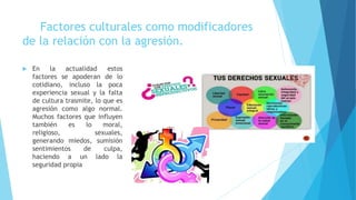 Factores culturales como modificadores
de la relación con la agresión.
 En la actualidad estos
factores se apoderan de lo
cotidiano, incluso la poca
experiencia sexual y la falta
de cultura trasmite, lo que es
agresión como algo normal.
Muchos factores que influyen
también es lo moral,
religioso, sexuales,
generando miedos, sumisión
sentimientos de culpa,
haciendo a un lado la
seguridad propia
 