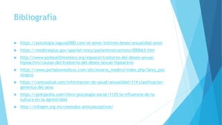 Bibliografía
 https://psicologia.laguia2000.com/el-amor/instinto-deseo-sexualidad-amor
 https://medlineplus.gov/spanish/ency/patientinstructions/000663.htm
 http://www.sexhealthmatters.org/espanol/trastorno-del-deseo-sexual-
hipoactivo/causas-del-trastorno-del-deseo-sexual-hipoactivo
 https://www.portalesmedicos.com/diccionario_medico/index.php/Sexo_psic
ologico
 https://contusalud.com/informacion-de-salud/sexualidad/114-clasificacion-
generica-del-sexo
 https://psikipedia.com/libro/psicologia-social/1125-la-influencia-de-la-
cultura-en-la-agresividad
 http://infogen.org.mx/metodos-anticonceptivos/
 