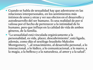  Cuando se habla de sexualidad hay que adentrarse en las
relaciones interpersonales, en los sentimientos más
íntimos de unos y otras y ver sus efectos en el desarrollo y
autodesarrollo del ser humano. Es una realidad de por si
valiosa por el hecho de pertenecer a la intimidad de lo
humano, pero que influye en la calidad de vida de ambos
géneros, de la familia.
 “La sexualidad está vinculada orgánicamente a la
personalidad, es vida, placer, descubrimiento”, está ligada,
además, como dijo el sexólogo brasileño Malcolm
Montgomery, “…al renacimiento, al desarrollo personal, a lo
interaccional, a lo lúdico, a lo comunicacional, a lo nuevo, a
la magia, a la belleza y a la naturaleza, al amor y a la salud”.
 