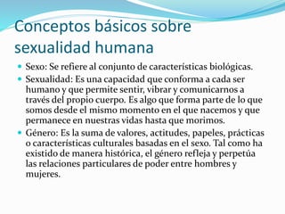 Conceptos básicos sobre
sexualidad humana
 Sexo: Se refiere al conjunto de características biológicas.
 Sexualidad: Es una capacidad que conforma a cada ser
humano y que permite sentir, vibrar y comunicarnos a
través del propio cuerpo. Es algo que forma parte de lo que
somos desde el mismo momento en el que nacemos y que
permanece en nuestras vidas hasta que morimos.
 Género: Es la suma de valores, actitudes, papeles, prácticas
o características culturales basadas en el sexo. Tal como ha
existido de manera histórica, el género refleja y perpetúa
las relaciones particulares de poder entre hombres y
mujeres.
 