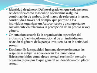  Identidad de género: Define el grado en que cada persona
se identifica como masculino o femenina o alguna
combinación de ambos. Es el marco de referencia interno,
construido a través del tiempo, que permite a los
individuos organizar un Autoconcepto y a comportarse
socialmente en relación a la percepción de su propio sexo y
género.
 Orientación sexual: Es la organización específica del
erotismo y/o el vínculo emocional de un individuo en
relación al género de la pareja involucrada en la actividad
sexual.
 Erotismo: Es la capacidad humana de experimentar las
respuestas subjetivas que evocan los fenómenos
físicospercibidos como deseo sexual, excitación sexual y
orgasmo, y que por lo que general se identifican con placer
sexual.
 