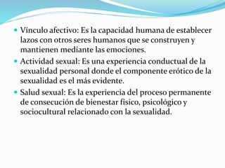  Vínculo afectivo: Es la capacidad humana de establecer
lazos con otros seres humanos que se construyen y
mantienen mediante las emociones.
 Actividad sexual: Es una experiencia conductual de la
sexualidad personal donde el componente erótico de la
sexualidad es el más evidente.
 Salud sexual: Es la experiencia del proceso permanente
de consecución de bienestar físico, psicológico y
sociocultural relacionado con la sexualidad.
 