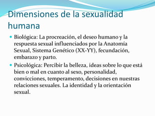 Dimensiones de la sexualidad
humana
 Biológica: La procreación, el deseo humano y la
respuesta sexual influenciados por la Anatomía
Sexual, Sistema Genético (XX-YY), fecundación,
embarazo y parto.
 Psicológica: Percibir la belleza, ideas sobre lo que está
bien o mal en cuanto al sexo, personalidad,
convicciones, temperamento, decisiones en nuestras
relaciones sexuales. La identidad y la orientación
sexual.
 