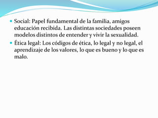  Social: Papel fundamental de la familia, amigos
educación recibida. Las distintas sociedades poseen
modelos distintos de entender y vivir la sexualidad.
 Ética legal: Los códigos de ética, lo legal y no legal, el
aprendizaje de los valores, lo que es bueno y lo que es
malo.
 