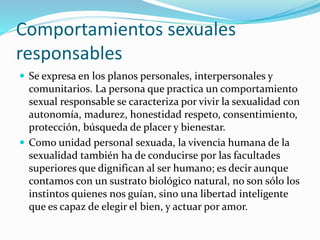 Comportamientos sexuales
responsables
 Se expresa en los planos personales, interpersonales y
comunitarios. La persona que practica un comportamiento
sexual responsable se caracteriza por vivir la sexualidad con
autonomía, madurez, honestidad respeto, consentimiento,
protección, búsqueda de placer y bienestar.
 Como unidad personal sexuada, la vivencia humana de la
sexualidad también ha de conducirse por las facultades
superiores que dignifican al ser humano; es decir aunque
contamos con un sustrato biológico natural, no son sólo los
instintos quienes nos guían, sino una libertad inteligente
que es capaz de elegir el bien, y actuar por amor.
 