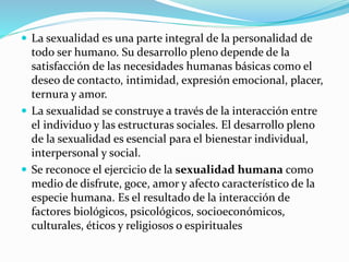  La sexualidad es una parte integral de la personalidad de
todo ser humano. Su desarrollo pleno depende de la
satisfacción de las necesidades humanas básicas como el
deseo de contacto, intimidad, expresión emocional, placer,
ternura y amor.
 La sexualidad se construye a través de la interacción entre
el individuo y las estructuras sociales. El desarrollo pleno
de la sexualidad es esencial para el bienestar individual,
interpersonal y social.
 Se reconoce el ejercicio de la sexualidad humana como
medio de disfrute, goce, amor y afecto característico de la
especie humana. Es el resultado de la interacción de
factores biológicos, psicológicos, socioeconómicos,
culturales, éticos y religiosos o espirituales
 