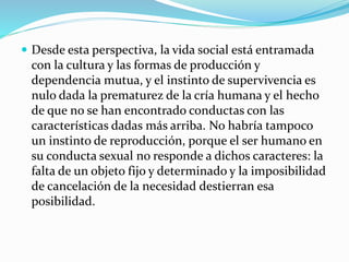  Desde esta perspectiva, la vida social está entramada
con la cultura y las formas de producción y
dependencia mutua, y el instinto de supervivencia es
nulo dada la prematurez de la cría humana y el hecho
de que no se han encontrado conductas con las
características dadas más arriba. No habría tampoco
un instinto de reproducción, porque el ser humano en
su conducta sexual no responde a dichos caracteres: la
falta de un objeto fijo y determinado y la imposibilidad
de cancelación de la necesidad destierran esa
posibilidad.
 