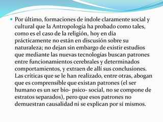  Por último, formaciones de índole claramente social y
cultural que la Antropología ha probado como tales,
como es el caso de la religión, hoy en día
prácticamente no están en discusión sobre su
naturaleza; no dejan sin embargo de existir estudios
que mediante las nuevas tecnologías buscan patrones
entre funcionamientos cerebrales y determinados
comportamientos, y extraen de allí sus conclusiones.
Las críticas que se le han realizado, entre otras, abogan
que es comprensible que existan patrones (el ser
humano es un ser bio- psico- social, no se compone de
estratos separados), pero que esos patrones no
demuestran causalidad ni se explican por sí mismos.
 