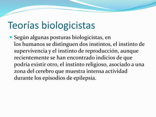 Teorías biologicistas
 Según algunas posturas biologicistas, en
los humanos se distinguen dos instintos, el instinto de
supervivencia y el instinto de reproducción, aunque
recientemente se han encontrado indicios de que
podría existir otro, el instinto religioso, asociado a una
zona del cerebro que muestra intensa actividad
durante los episodios de epilepsia.
 