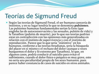 Teorías de Sigmund Freud
 Según las teorías de Sigmund Freud, el ser humano carecería de
instintos, y en su lugar tendría lo que se denomina pulsiones.
Las pulsiones humanas fundamentales serían la Eros (que
engloba las de autoconservación y las sexuales, pulsión de vida) y
la Tanathos (pulsión de muerte), por lo que sus teorías podrían
estar en contradicción con las opiniones más generalizadas en
relación con el instinto de supervivencia y con el instinto de
reproducción. Parece que lo que sería "instintivo" en los
humanos, conforme a las teorías freudianas, sería la búsqueda
del placer en sí mismo y el rechazo del dolor (aunque a veces
busquemos el dolor y lo extremo por Tanathos), lo que, en
algunos casos, podría conducir al suicidio para evitar el
sufrimiento, cuando el dolor físico o psíquico es muy grave, esto
no sería una peculiaridad propia de los seres humanos, pues
parece haber constancia de casos de suicidio en otros animales.
 