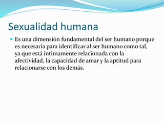 Sexualidad humana
 Es una dimensión fundamental del ser humano porque
es necesaria para identificar al ser humano como tal,
ya que está íntimamente relacionada con la
afectividad, la capacidad de amar y la aptitud para
relacionarse con los demás.
 