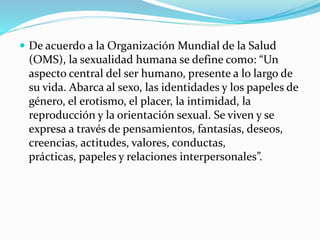  De acuerdo a la Organización Mundial de la Salud
(OMS), la sexualidad humana se define como: “Un
aspecto central del ser humano, presente a lo largo de
su vida. Abarca al sexo, las identidades y los papeles de
género, el erotismo, el placer, la intimidad, la
reproducción y la orientación sexual. Se viven y se
expresa a través de pensamientos, fantasías, deseos,
creencias, actitudes, valores, conductas,
prácticas, papeles y relaciones interpersonales”.
 