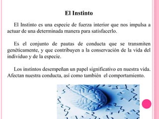 El Instinto
El Instinto es una especie de fuerza interior que nos impulsa a
actuar de una determinada manera para satisfacerlo.
Es el conjunto de pautas de conducta que se transmiten
genéticamente, y que contribuyen a la conservación de la vida del
individuo y de la especie.
Los instintos desempeñan un papel significativo en nuestra vida.
Afectan nuestra conducta, así como también el comportamiento.
 
