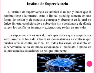 Instinto de Supervivencia
El instinto de supervivencia es también el miedo y temor que el
hombre tiene a la muerte , esto lo limita psicológicamente en una
forma de pensar y de conducta corrupta y aberrante en la cual su
único fin esta condicionado a sobrevivir sin cuestionarse de dónde
surgen los conflictos internos y externos que se dan en sus vidas.
La supervivencia es una de las capacidades que cualquier ser
vivo posee a la hora de sobrepasar circunstancias específicas que
pueden atentar contra su vida. En todos los casos, el instinto de
supervivencia se da de modo espontáneo e inmediato a modo de
calmar aquellas situaciones de peligro inminente.
 