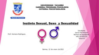 Instinto Sexual, Sexo y Sexualidad
Barinas, 12 de enero de 2015
UNIVERSIDAD YACAMBU
CARRERA: PROGRAMA PSICOLOGÍA
CÁTEDRA: PSICOFISIOLOGÍA
Estudiante:
García Yoel Antonio
Número de expediente:
HPS.132-00127V
Tarea # 4
Prof. Xiomara Rodríguez.
 