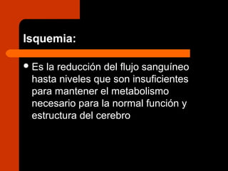 Isquemia:
Es la reducción del flujo sanguíneo
hasta niveles que son insuficientes
para mantener el metabolismo
necesario para la normal función y
estructura del cerebro
 