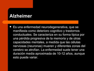 Alzheimer
 Es una enfermedad neurodegenerativa, que se
manifiesta como deterioro cognitivo y trastornos
conductuales. Se caracteriza en su forma típica por
una pérdida progresiva de la memoria y de otras
capacidades mentales, a medida que las células
nerviosas (neuronas) mueren y diferentes zonas del
cerebro se atrofian. La enfermedad suele tener una
duración media aproximada de 10-12 años, aunque
esto puede variar.
 