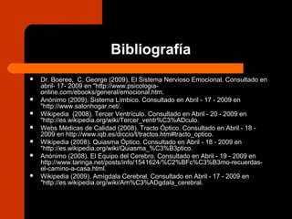Bibliografía
 Dr. Boeree, C. George (2009). El Sistema Nervioso Emocional. Consultado en
abril- 17- 2009 en "http://www.psicologia-
online.com/ebooks/general/emocional.htm.
 Anónimo (2009). Sistema Límbico. Consultado en Abril - 17 - 2009 en
"http://www.salonhogar.net/.
 Wikipedia (2008). Tercer Ventrículo. Consultado en Abril - 20 - 2009 en
"http://es.wikipedia.org/wiki/Tercer_ventr%C3%ADculo.
 Webs Médicas de Calidad (2008). Tracto Óptico. Consultado en Abril - 18 -
2009 en http://www.iqb.es/diccio/t/tractos.htm#tracto_optico.
 Wikipedia (2008). Quiasma Óptico. Consultado en Abril - 18 - 2009 en
"http://es.wikipedia.org/wiki/Quiasma_%C3%B3ptico.
 Anónimo (2008). El Equipo del Cerebro. Consultado en Abril - 19 - 2009 en
http://www.taringa.net/posts/info/1541624/%C2%BFc%C3%B3mo-recuerdas-
el-camino-a-casa.html.
 Wikipedia (2009). Amígdala Cerebral. Consultado en Abril - 17 - 2009 en
"http://es.wikipedia.org/wiki/Am%C3%ADgdala_cerebral.
 