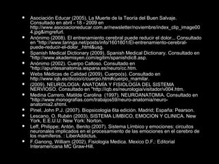  Asociación Educar (2005). La Muerte de la Teoría del Buen Salvaje.
Consultado en abril - 18 - 2009 en
http://www.asociacioneducar.com.ar/newsletter/noviembre/index_clip_image00
4.jpg&imgrefurl.
 Anónimo (2008). El entrenamiento cerebral puede reducir el dolor... Consultado
en "http://www.taringa.net/posts/info/1601801/El-entrenamiento-cerebral-
puede-reducir-el-dolor_.html&usg.
 Spanish Medical Dictionary (2009). Spanish Medical Dictionary. Consultado en
"http://www.akademisyen.com/egitim/spanishdic8.asp.
 Anónimo (2002). Cuerpo Calloso. Consultado en
"http://apuntesanatomia.iespana.es/neuro/cc.htm.
 Webs Médicas de Calidad (2009). Cuerpo(s). Consultado en
http://www.iqb.es/diccio/c/cuerpo.htm#cuerpo_mamilar.
 (2009). NEUROLOGIA: ANATOMÍA Y FISIOLOGÍA DEL SISTEMA
NERVIOSO. Consultado en "http://iqb.es/neurologia/visitador/v004.htm.
 Medina Carrero, Matilde Carolina (1997). NEUROANATOMIA. Consultado en
"http://www.monografias.com/trabajos59/neuro-anatomia/neuro-
anatomia2.shtml.
 Pinel, John P.J. (2007). Biopsicologia 6ta edición. Madrid; España: Pearson.
 Lescano, O. Rubén (2003). SISTEMA LIMBICO, EMOCION Y CLINICA. New
York, E.E.U.U: New York: Norton.
 Leff, Philippe; Antón, Benito (2007). Sistema Límbico y emociones: circuitos
neuronales implicados en el procesamiento de las emociones en el cerebro de
los mamíferos. : LiberAddictus.
 F.Ganong, William (2002). Fisiologia Medica. Mexico D.F.: Editorial
Interamericana MC Graw-Hill.
 