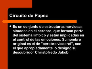 Circuito de Papez
 Es un conjunto de estructuras nerviosas
situadas en el cerebro, que forman parte
del sistema límbico y están implicadas en
el control de las emociones. Su nombre
original es el de "cerebro visceral", con
el que apropiadamente lo designó su
descubridor Christofredo Jakob
 