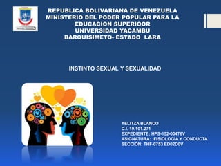REPUBLICA BOLIVARIANA DE VENEZUELA
MINISTERIO DEL PODER POPULAR PARA LA
EDUCACION SUPERIOOR
UNIVERSIDAD YACAMBU
BARQUISIMETO- ESTADO LARA
INSTINTO SEXUAL Y SEXUALIDAD
YELITZA BLANCO
C.I. 19.101.271
EXPEDIENTE: HPS-152-00476V
ASIGNATURA: FISIOLOGÍA Y CONDUCTA
SECCIÓN: THF-0753 ED02D0V
 