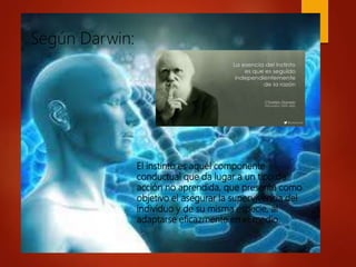 El instinto es aquél componente
conductual que da lugar a un tipo de
acción no aprendida, que presenta como
objetivo el asegurar la supervivencia del
individuo y de su misma especie, al
adaptarse eficazmente en el medio.
Según Darwin:
 