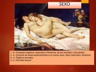 1. m. Condición orgánica, masculina o femenina, de los animales y las plantas.
2. m. Conjunto de seres pertenecientes a un mismo sexo. Sexo masculino, femenino.
3. m. Órganos sexuales.
4. m. Actividad sexual.
SEXO
 